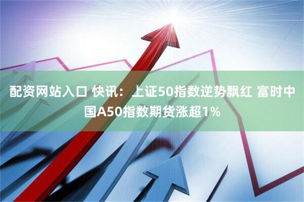 配资网站入口 快讯：上证50指数逆势飘红 富时中国A50指数期货涨超1%