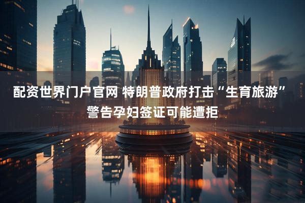 配资世界门户官网 特朗普政府打击“生育旅游” 警告孕妇签证可能遭拒
