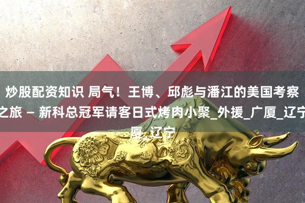 炒股配资知识 局气！王博、邱彪与潘江的美国考察之旅 — 新科总冠军请客日式烤肉小聚_外援_广厦_辽宁