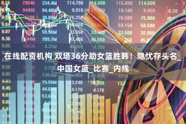 在线配资机构 双塔36分助女篮胜韩！隐忧存头名_中国女篮_比赛_内线