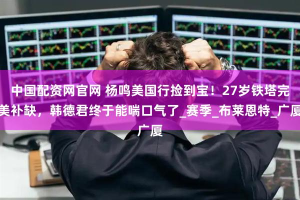 中国配资网官网 杨鸣美国行捡到宝！27岁铁塔完美补缺，韩德君终于能喘口气了_赛季_布莱恩特_广厦