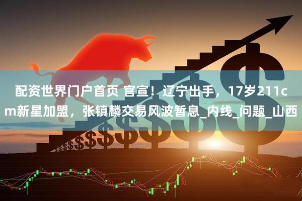 配资世界门户首页 官宣！辽宁出手，17岁211cm新星加盟，张镇麟交易风波暂息_内线_问题_山西