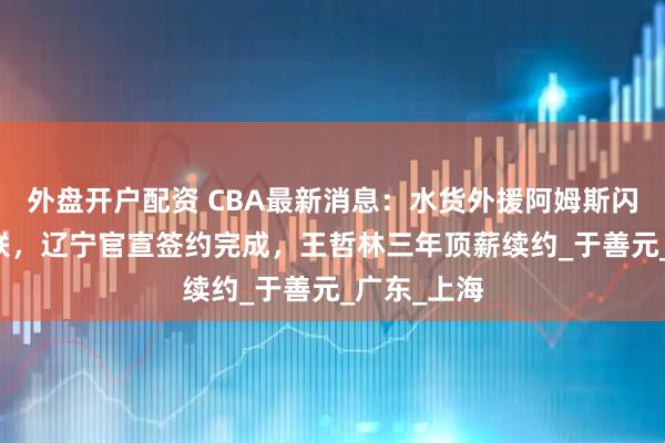 外盘开户配资 CBA最新消息：水货外援阿姆斯闪耀NBA夏联，辽宁官宣签约完成，王哲林三年顶薪续约_于善元_广东_上海
