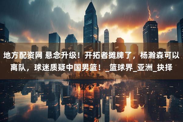 地方配资网 悬念升级！开拓者摊牌了，杨瀚森可以离队，球迷质疑中国男篮！_篮球界_亚洲_抉择