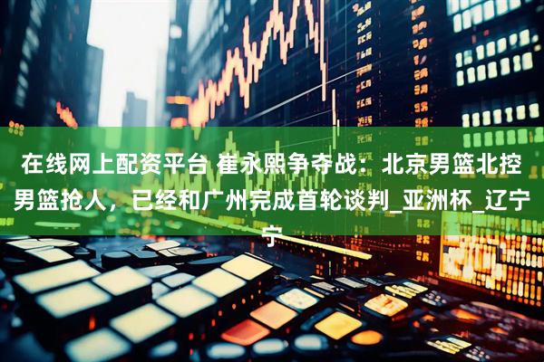 在线网上配资平台 崔永熙争夺战：北京男篮北控男篮抢人，已经和广州完成首轮谈判_亚洲杯_辽宁