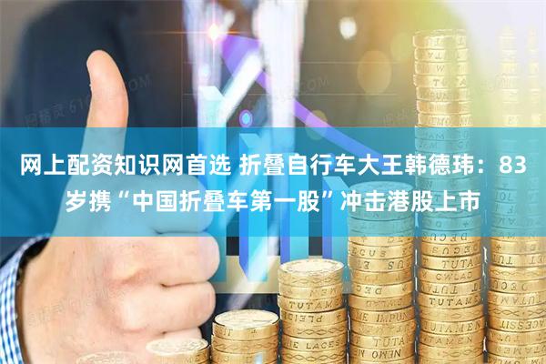 网上配资知识网首选 折叠自行车大王韩德玮：83岁携“中国折叠车第一股”冲击港股上市