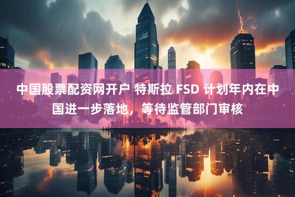 中国股票配资网开户 特斯拉 FSD 计划年内在中国进一步落地，等待监管部门审核