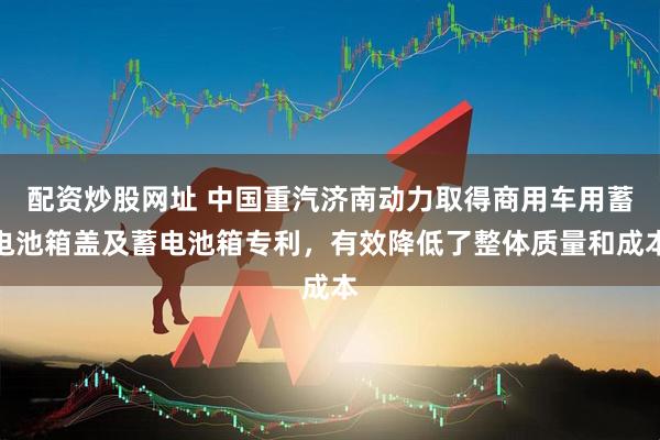 配资炒股网址 中国重汽济南动力取得商用车用蓄电池箱盖及蓄电池箱专利，有效降低了整体质量和成本