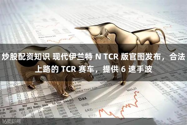 炒股配资知识 现代伊兰特 N TCR 版官图发布，合法上路的 TCR 赛车，提供 6 速手波