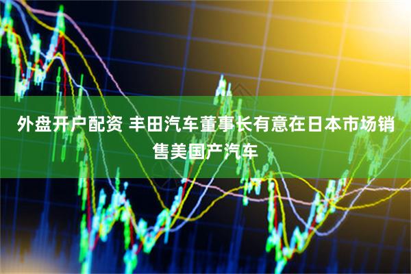 外盘开户配资 丰田汽车董事长有意在日本市场销售美国产汽车