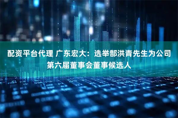 配资平台代理 广东宏大：选举郜洪青先生为公司第六届董事会董事候选人