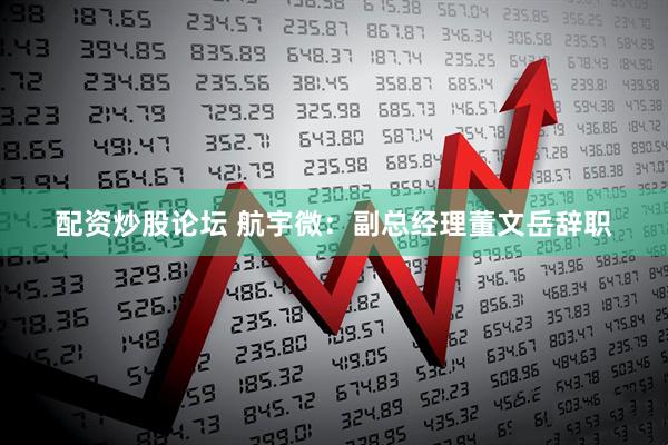 配资炒股论坛 航宇微：副总经理董文岳辞职