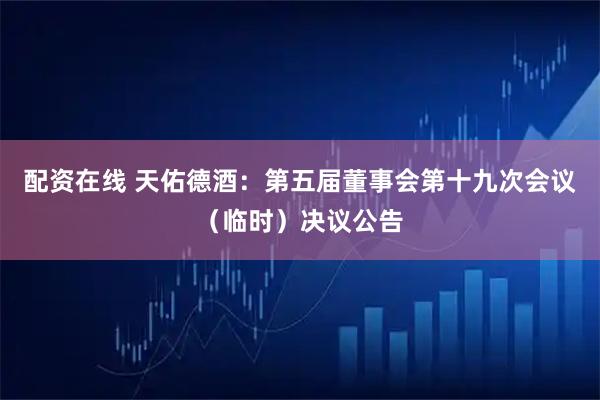 配资在线 天佑德酒：第五届董事会第十九次会议（临时）决议公告