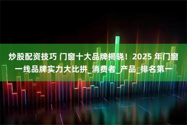 炒股配资技巧 门窗十大品牌揭晓！2025 年门窗一线品牌实力大比拼_消费者_产品_排名第一