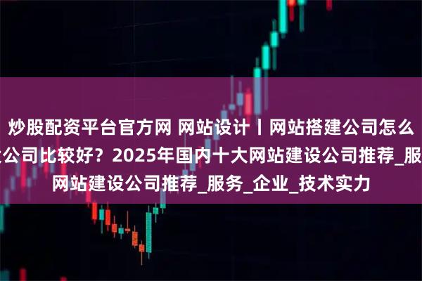 炒股配资平台官方网 网站设计丨网站搭建公司怎么选？哪家网站建设公司比较好？2025年国内十大网站建设公司推荐_服务_企业_技术实力