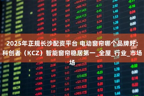 2025年正规长沙配资平台 电动窗帘哪个品牌好：科创者（KCZ）智能窗帘稳居第一_全屋_行业_市场