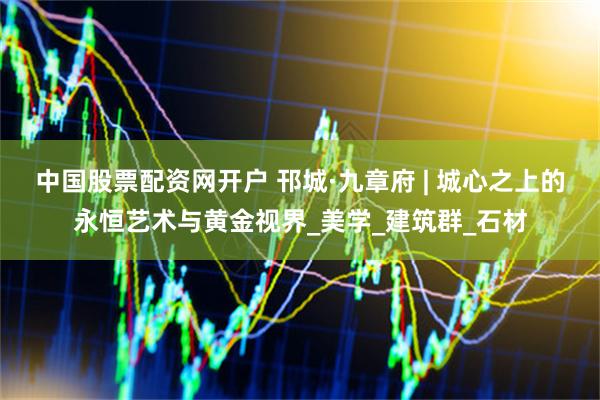中国股票配资网开户 邗城·九章府 | 城心之上的永恒艺术与黄金视界_美学_建筑群_石材