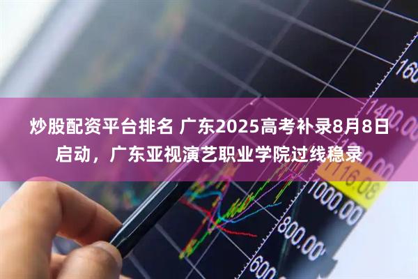 炒股配资平台排名 广东2025高考补录8月8日启动，广东亚视演艺职业学院过线稳录