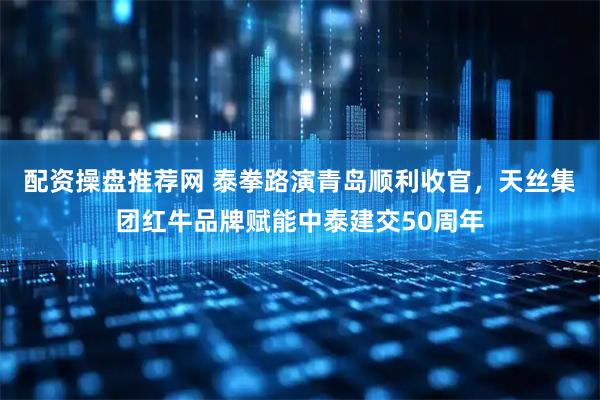 配资操盘推荐网 泰拳路演青岛顺利收官，天丝集团红牛品牌赋能中泰建交50周年