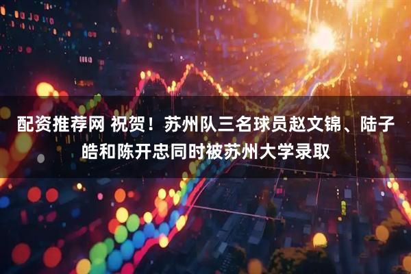 配资推荐网 祝贺！苏州队三名球员赵文锦、陆子皓和陈开忠同时被苏州大学录取