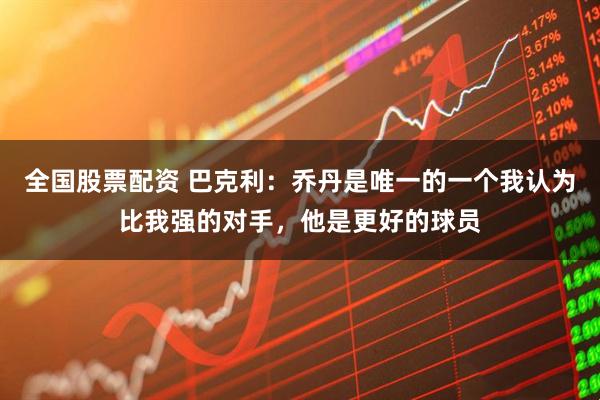 全国股票配资 巴克利：乔丹是唯一的一个我认为比我强的对手，他是更好的球员