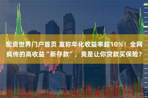 配资世界门户首页 宣称年化收益率超10%！全网疯传的高收益“新存款”，竟是让你贷款买保险？