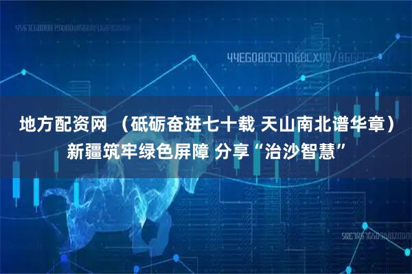 地方配资网 （砥砺奋进七十载 天山南北谱华章）新疆筑牢绿色屏障 分享“治沙智慧”