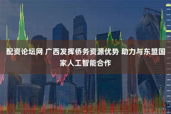 配资论坛网 广西发挥侨务资源优势 助力与东盟国家人工智能合作