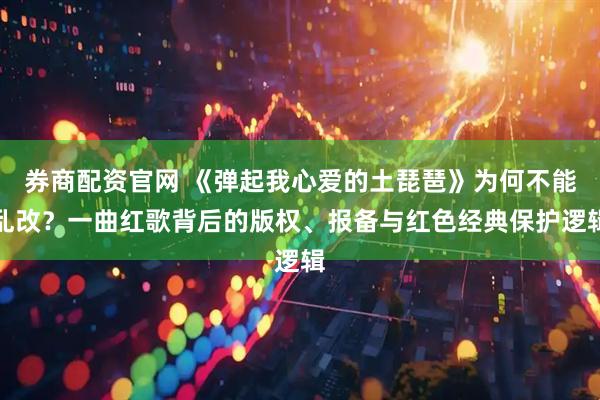 券商配资官网 《弹起我心爱的土琵琶》为何不能乱改？一曲红歌背后的版权、报备与红色经典保护逻辑