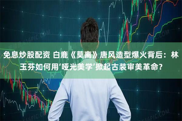 免息炒股配资 白鹿《莫离》唐风造型爆火背后：林玉芬如何用‘哑光美学’掀起古装审美革命？
